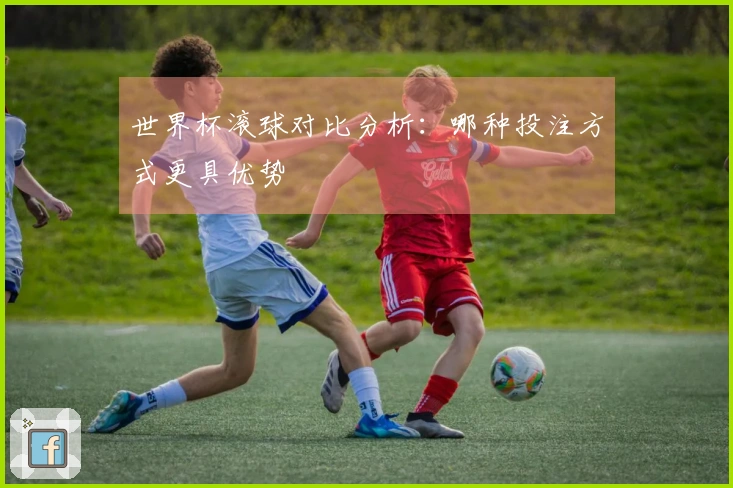 世界杯滚球对比分析：哪种投注方式更具优势